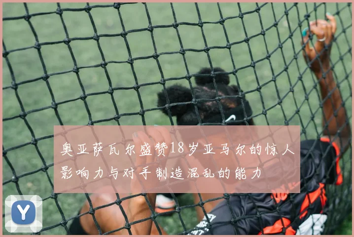 奥亚萨瓦尔盛赞18岁亚马尔的惊人影响力与对手制造混乱的能力