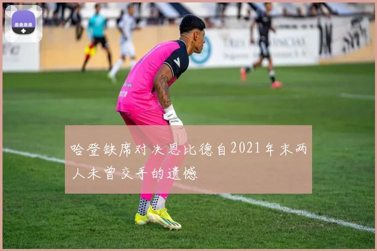 哈登缺席对决恩比德自2021年末两人未曾交手的遗憾