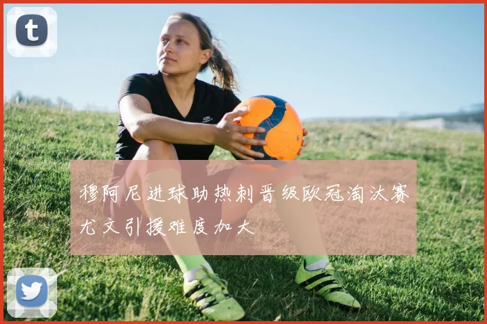 穆阿尼进球助热刺晋级欧冠淘汰赛尤文引援难度加大
