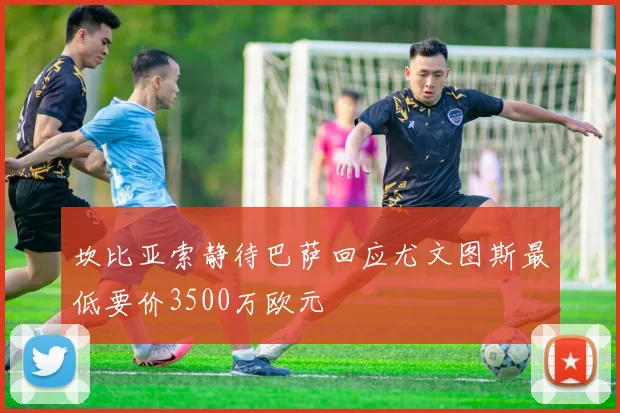 坎比亚索静待巴萨回应尤文图斯最低要价3500万欧元