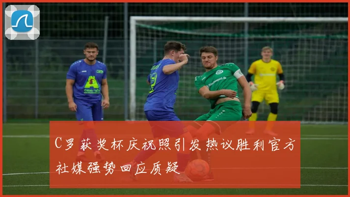 C罗获奖杯庆祝照引发热议胜利官方社媒强势回应质疑