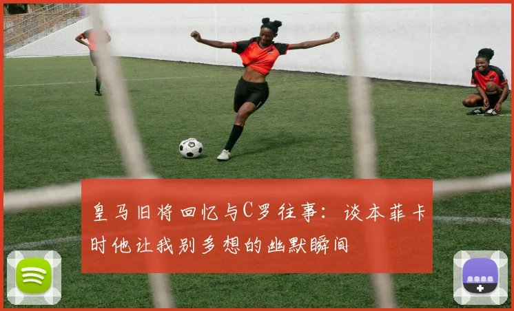 皇马旧将回忆与C罗往事：谈本菲卡时他让我别多想的幽默瞬间