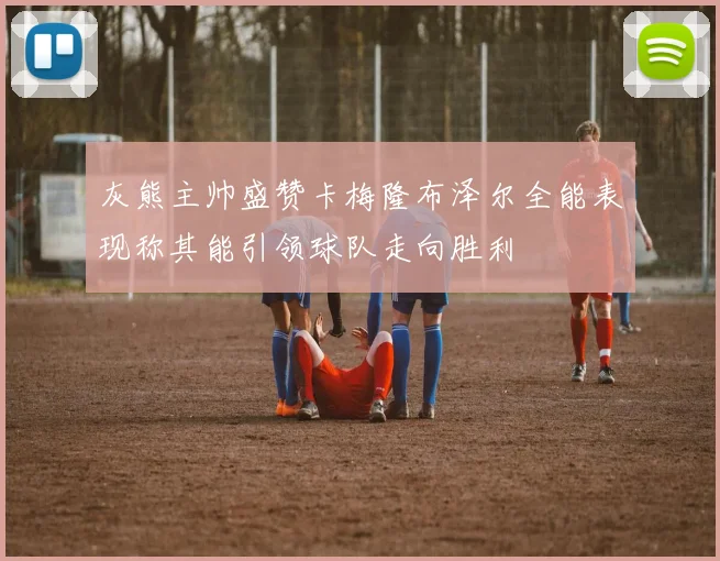 灰熊主帅盛赞卡梅隆布泽尔全能表现称其能引领球队走向胜利