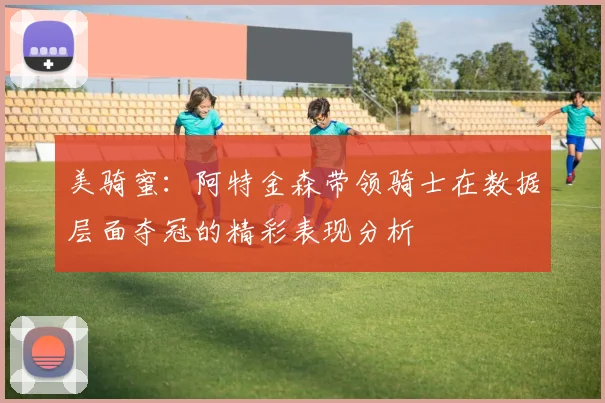 美骑蜜：阿特金森带领骑士在数据层面夺冠的精彩表现分析