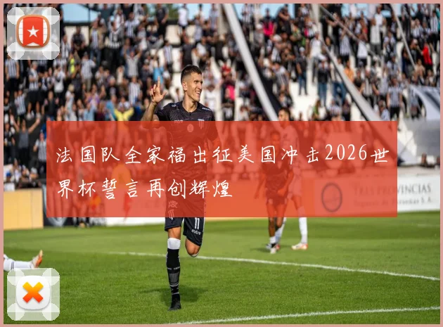 法国队全家福出征美国冲击2026世界杯誓言再创辉煌