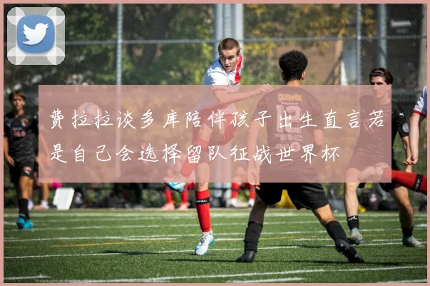 费拉拉谈多库陪伴孩子出生直言若是自己会选择留队征战世界杯