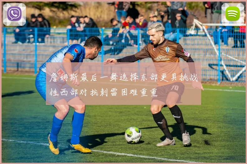 詹姆斯最后一舞选择东部更具挑战性西部对抗刺雷困难重重