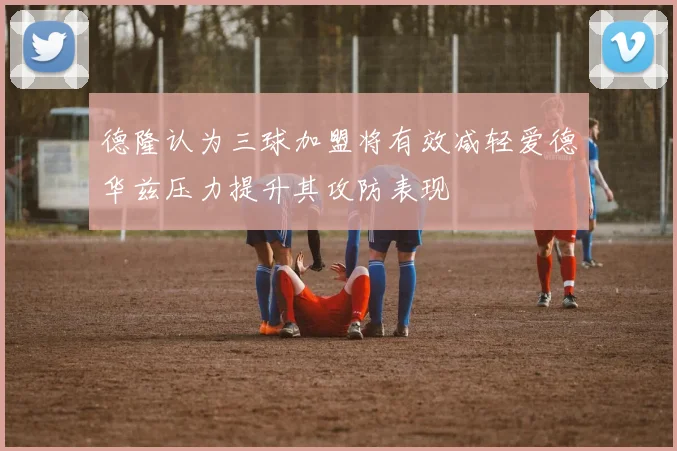 德隆认为三球加盟将有效减轻爱德华兹压力提升其攻防表现