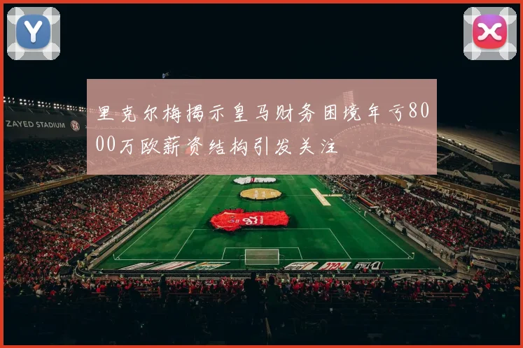 里克尔梅揭示皇马财务困境年亏8000万欧薪资结构引发关注