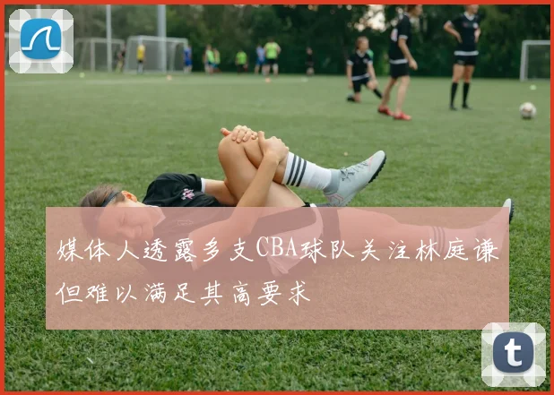 媒体人透露多支CBA球队关注林庭谦但难以满足其高要求