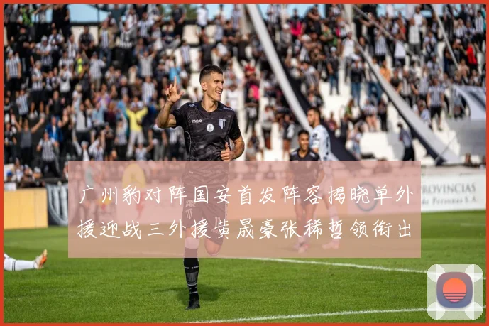 广州豹对阵国安首发阵容揭晓单外援迎战三外援黄晟豪张稀哲领衔出战