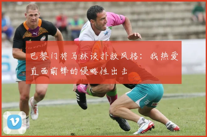 巴黎门将马林谈扑救风格：我热爱直面前锋的侵略性出击