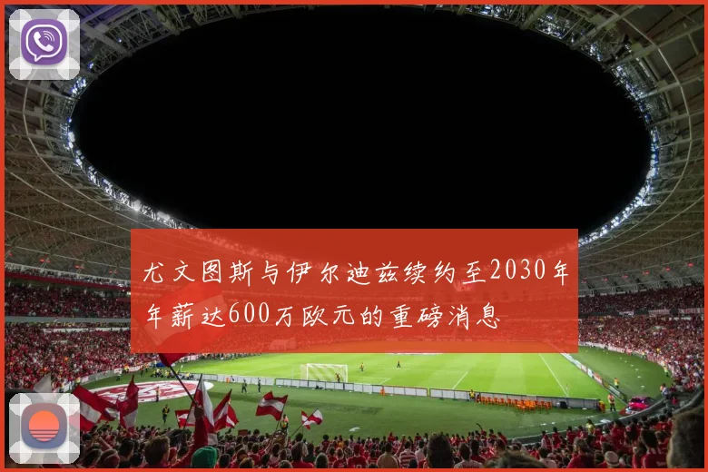 尤文图斯与伊尔迪兹续约至2030年年薪达600万欧元的重磅消息