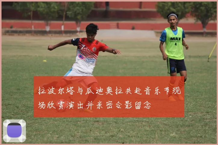 拉波尔塔与瓜迪奥拉共赴音乐节现场欣赏演出并亲密合影留念