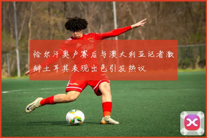 恰尔汗奥卢赛后与澳大利亚记者激辩土耳其表现出色引发热议