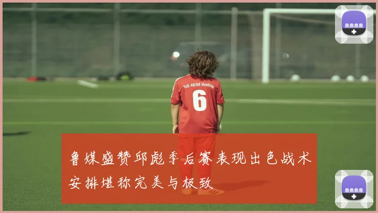 鲁媒盛赞邱彪季后赛表现出色战术安排堪称完美与极致