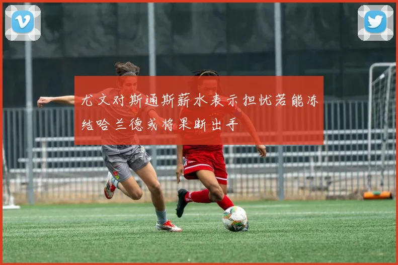 尤文对斯通斯薪水表示担忧若能冻结哈兰德或将果断出手