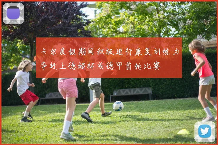 卡尔度假期间积极进行康复训练力争赶上德超杯或德甲首轮比赛
