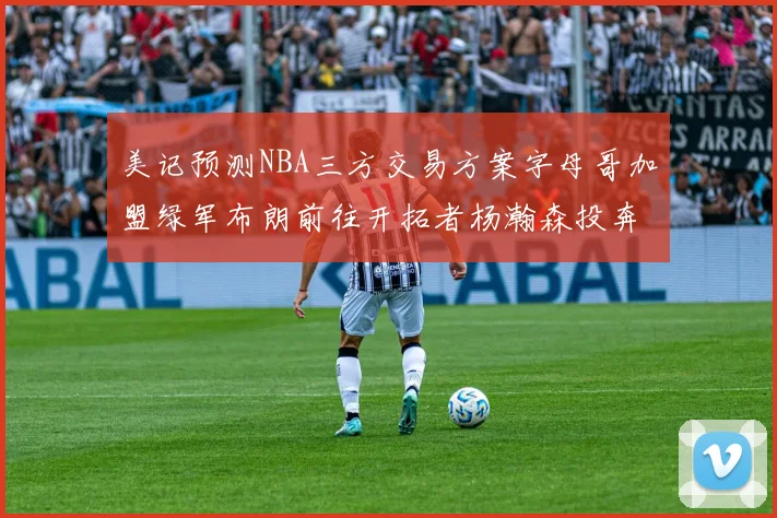 美记预测NBA三方交易方案字母哥加盟绿军布朗前往开拓者杨瀚森投奔雄鹿