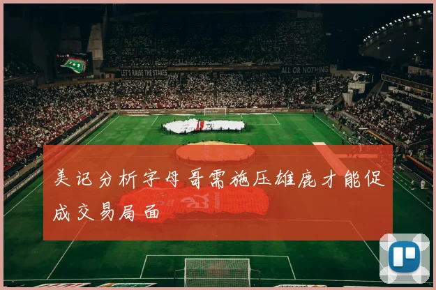 美记分析字母哥需施压雄鹿才能促成交易局面