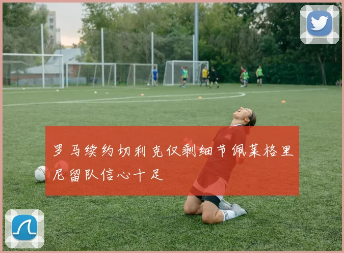 罗马续约切利克仅剩细节佩莱格里尼留队信心十足