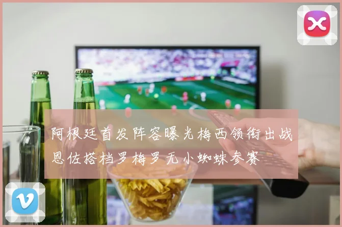阿根廷首发阵容曝光梅西领衔出战恩佐搭档罗梅罗无小蜘蛛参赛