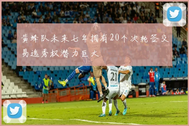 黄蜂队未来七年拥有20个次轮签交易选秀权潜力巨大