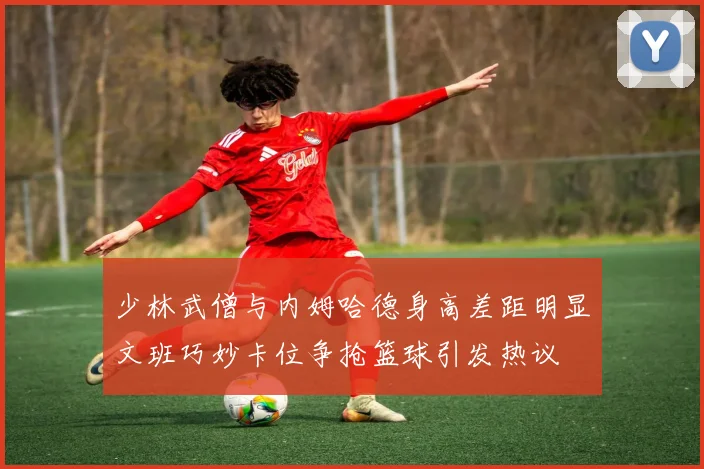 少林武僧与内姆哈德身高差距明显文班巧妙卡位争抢篮球引发热议