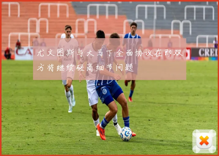 尤文图斯与大马丁全面协议在即双方将继续磋商细节问题