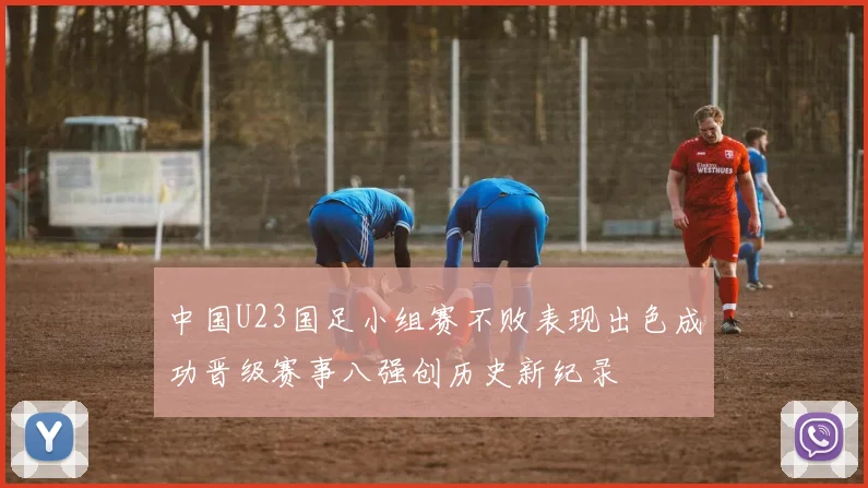 中国U23国足小组赛不败表现出色成功晋级赛事八强创历史新纪录